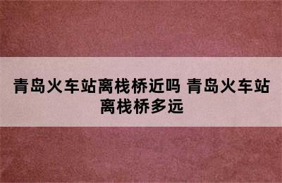 青岛火车站离栈桥近吗 青岛火车站离栈桥多远